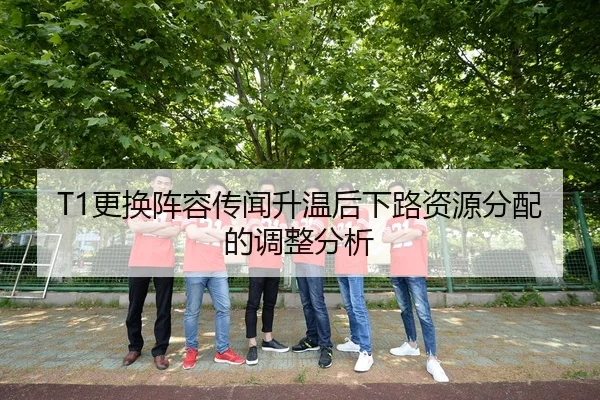 T1更换阵容传闻升温后下路资源分配的调整分析