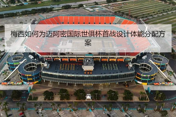 梅西如何为迈阿密国际世俱杯首战设计体能分配方案