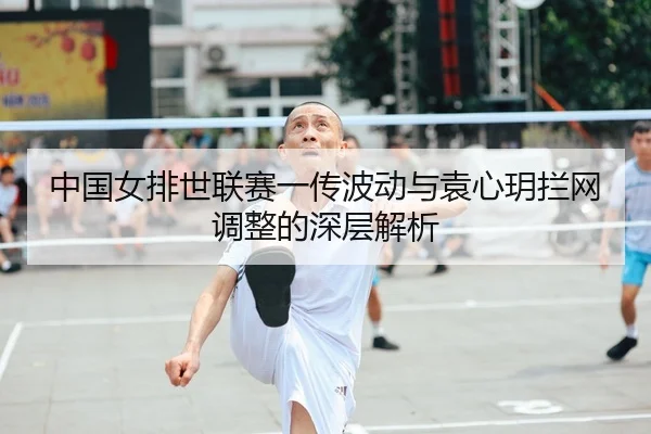 中国女排世联赛一传波动与袁心玥拦网调整的深层解析