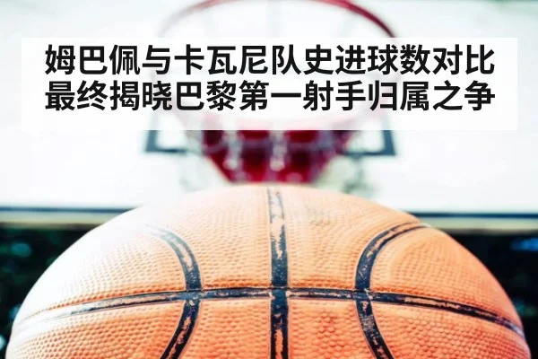 姆巴佩与卡瓦尼队史进球数对比最终揭晓巴黎第一射手归属之争