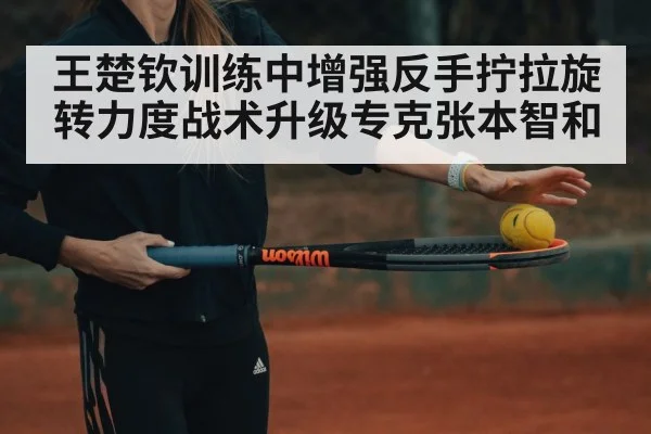 王楚钦训练中增强反手拧拉旋转力度战术升级专克张本智和