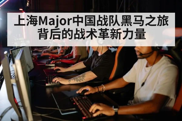 上海Major中国战队黑马之旅背后的战术革新力量